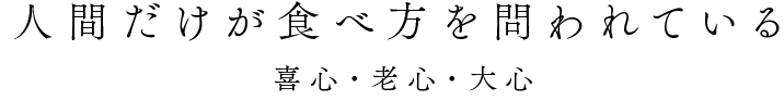 「人間だけが、食べ方が問われている」 〜喜心・老心・大心〜